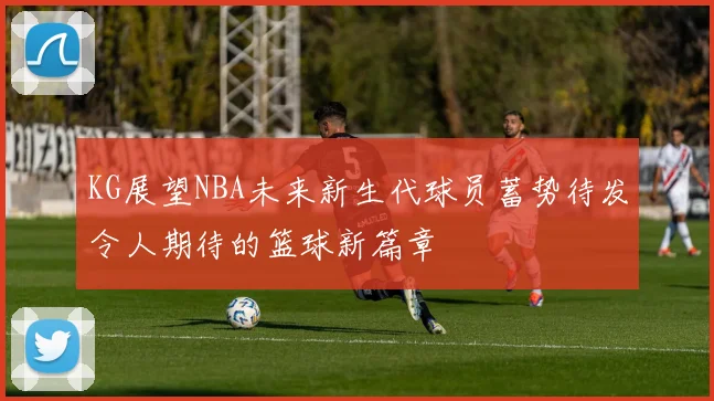 KG展望NBA未来新生代球员蓄势待发令人期待的篮球新篇章