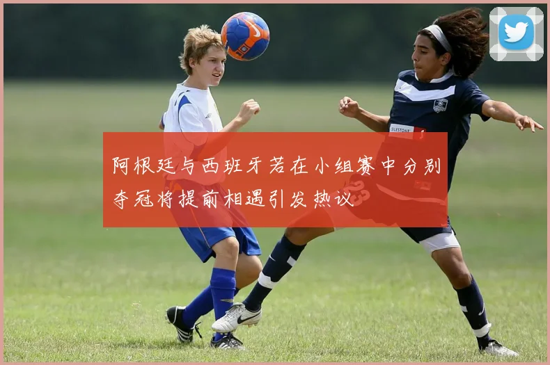 阿根廷与西班牙若在小组赛中分别夺冠将提前相遇引发热议