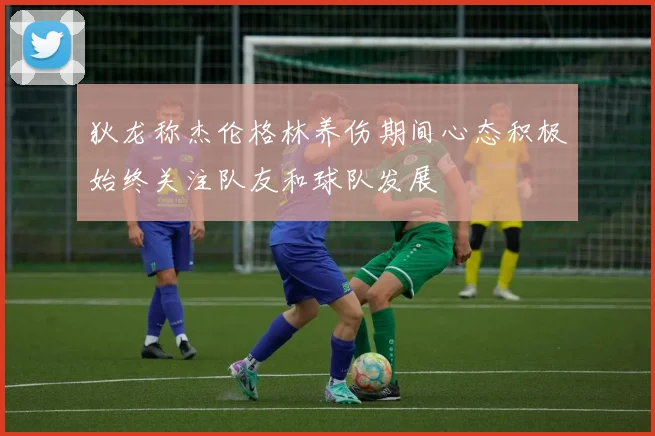 狄龙称杰伦格林养伤期间心态积极始终关注队友和球队发展