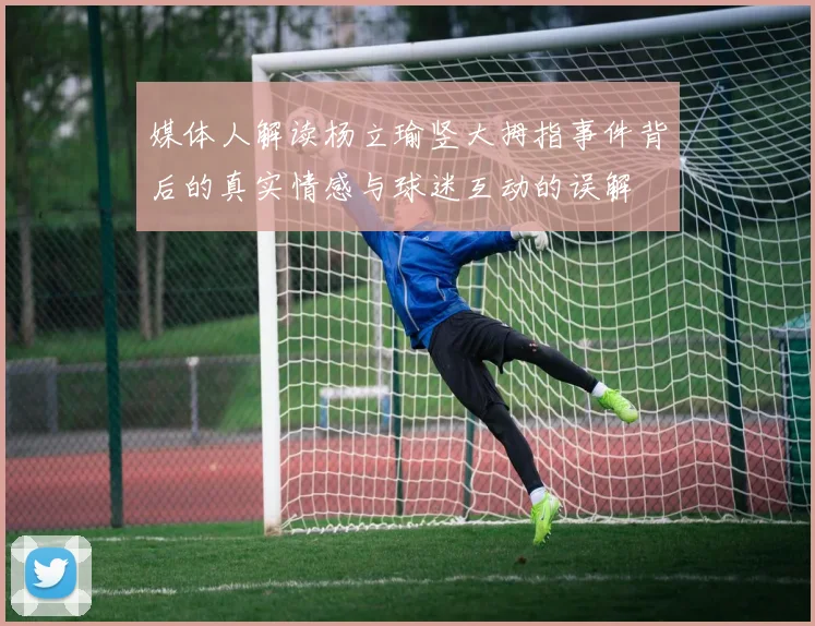媒体人解读杨立瑜竖大拇指事件背后的真实情感与球迷互动的误解