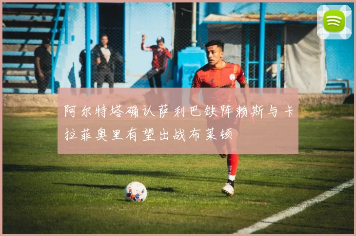 阿尔特塔确认萨利巴缺阵赖斯与卡拉菲奥里有望出战布莱顿