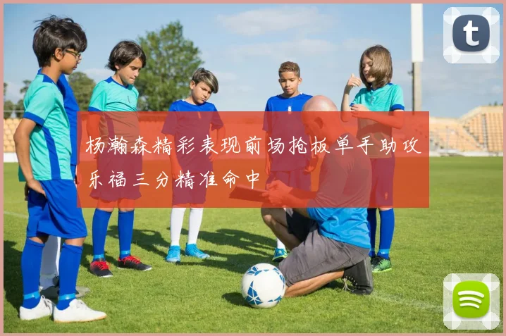 杨瀚森精彩表现前场抢板单手助攻乐福三分精准命中