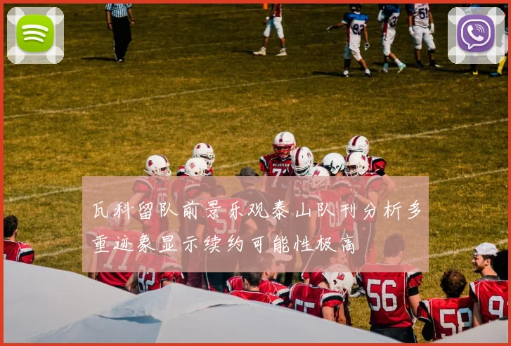 瓦科留队前景乐观泰山队刊分析多重迹象显示续约可能性极高