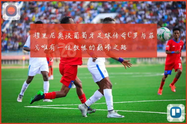 穆里尼奥谈葡萄牙足球传奇C罗与菲戈唯有一位教练的巅峰之路