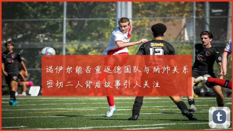 诺伊尔能否重返德国队与纳帅关系密切二人背后故事引人关注