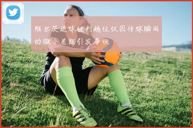 维尔茨进球被判越位仅因传球瞬间的微小差距引发争议