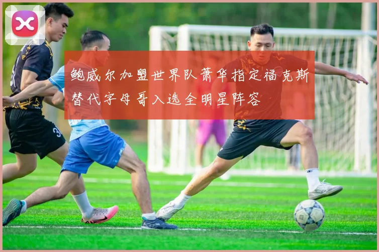 鲍威尔加盟世界队萧华指定福克斯替代字母哥入选全明星阵容