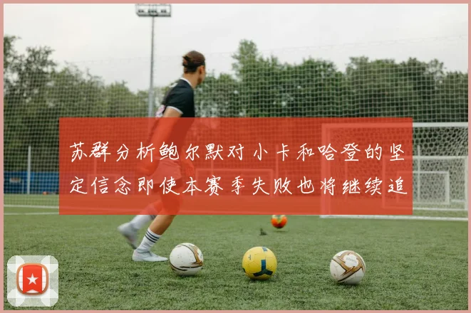 苏群分析鲍尔默对小卡和哈登的坚定信念即使本赛季失败也将继续追求成功