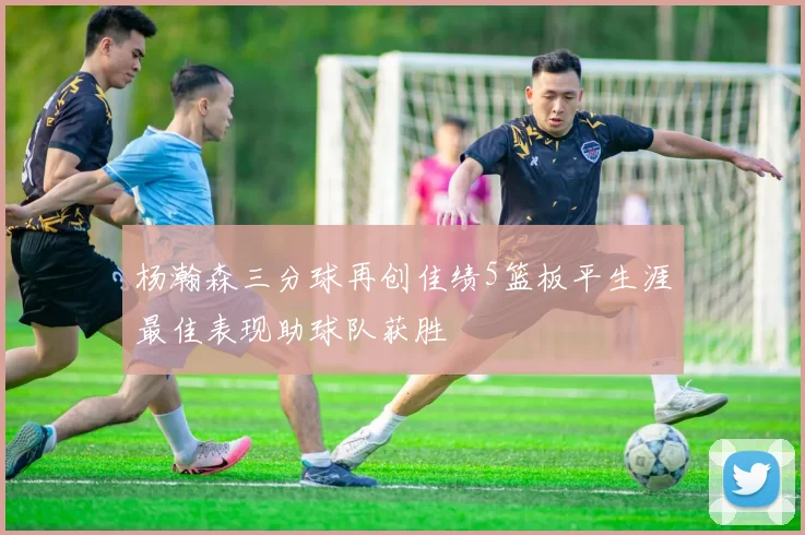 杨瀚森三分球再创佳绩5篮板平生涯最佳表现助球队获胜