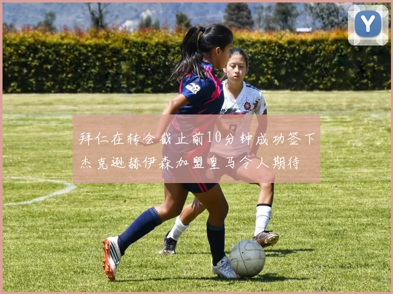 拜仁在转会截止前10分钟成功签下杰克逊赫伊森加盟皇马令人期待