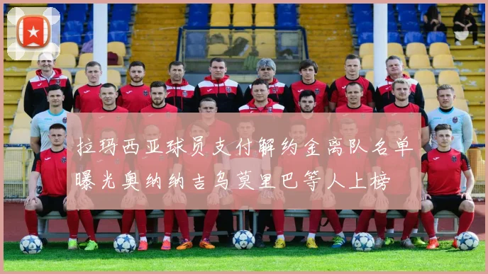 拉玛西亚球员支付解约金离队名单曝光奥纳纳吉乌莫里巴等人上榜