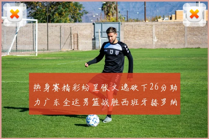 热身赛精彩纷呈张文逸砍下26分助力广东全运男篮战胜西班牙赫罗纳队