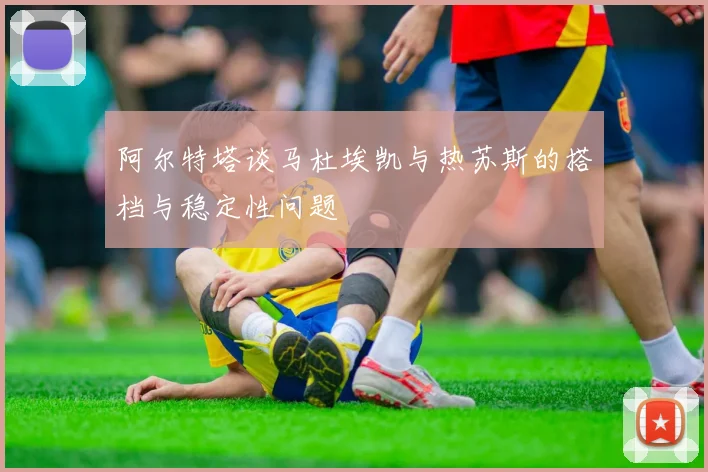 阿尔特塔谈马杜埃凯与热苏斯的搭档与稳定性问题