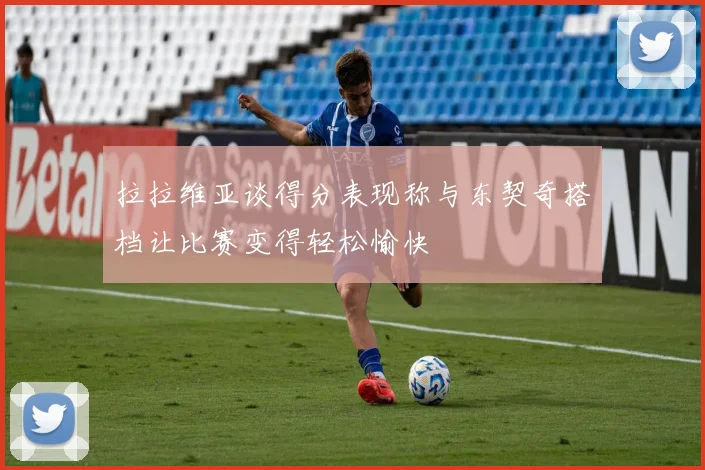 拉拉维亚谈得分表现称与东契奇搭档让比赛变得轻松愉快