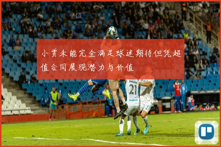 小贾未能完全满足球迷期待但凭超值合同展现潜力与价值