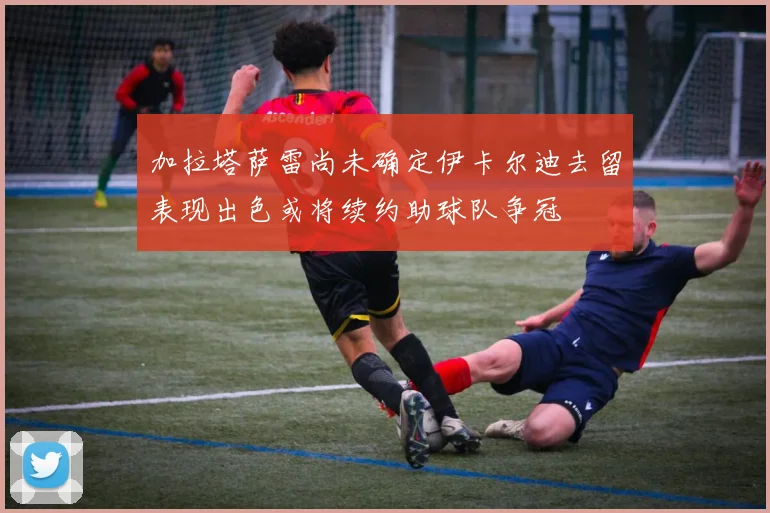 加拉塔萨雷尚未确定伊卡尔迪去留表现出色或将续约助球队争冠