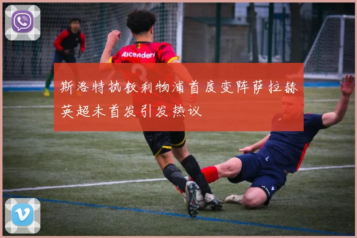 斯洛特执教利物浦首度变阵萨拉赫英超未首发引发热议
