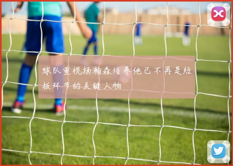 球队重视杨瀚森培养他已不再是短板环节的关键人物