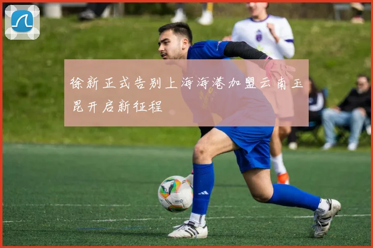 徐新正式告别上海海港加盟云南玉昆开启新征程