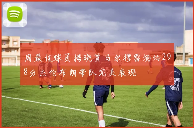 周最佳球员揭晓贾马尔穆雷场均298分杰伦布朗带队完美表现