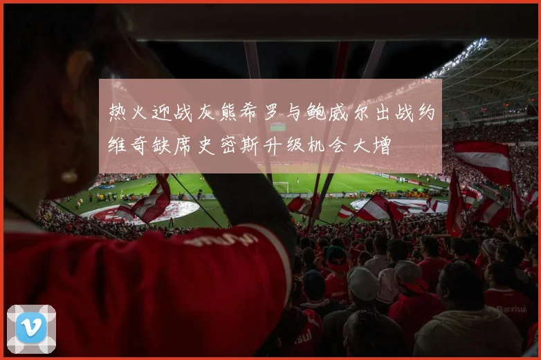 热火迎战灰熊希罗与鲍威尔出战约维奇缺席史密斯升级机会大增