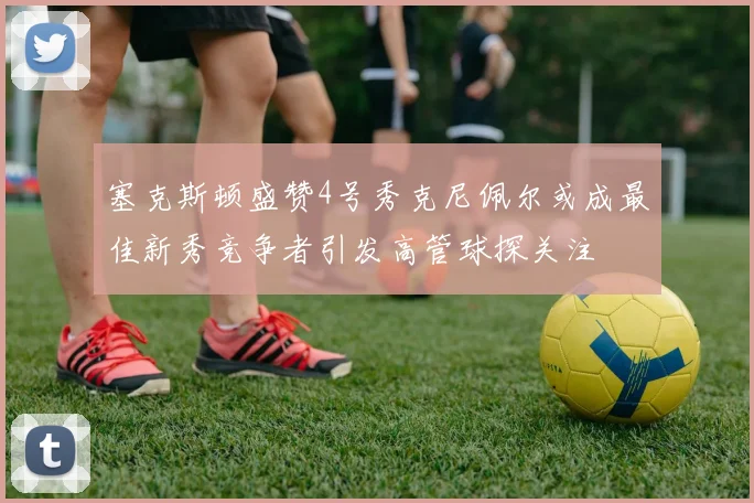 塞克斯顿盛赞4号秀克尼佩尔或成最佳新秀竞争者引发高管球探关注