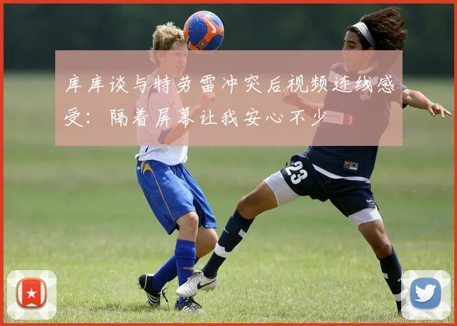 库库谈与特劳雷冲突后视频连线感受：隔着屏幕让我安心不少