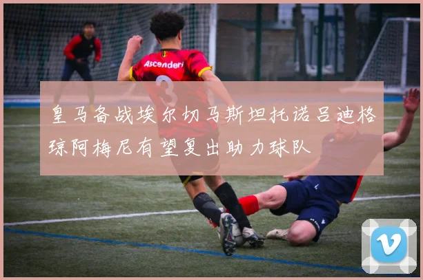 皇马备战埃尔切马斯坦托诺吕迪格琼阿梅尼有望复出助力球队