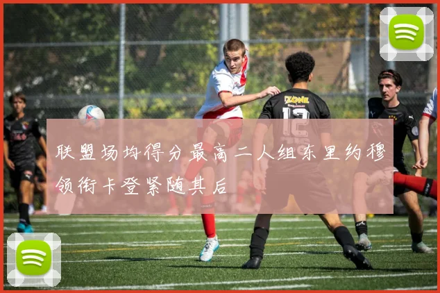 联盟场均得分最高二人组东里约穆领衔卡登紧随其后