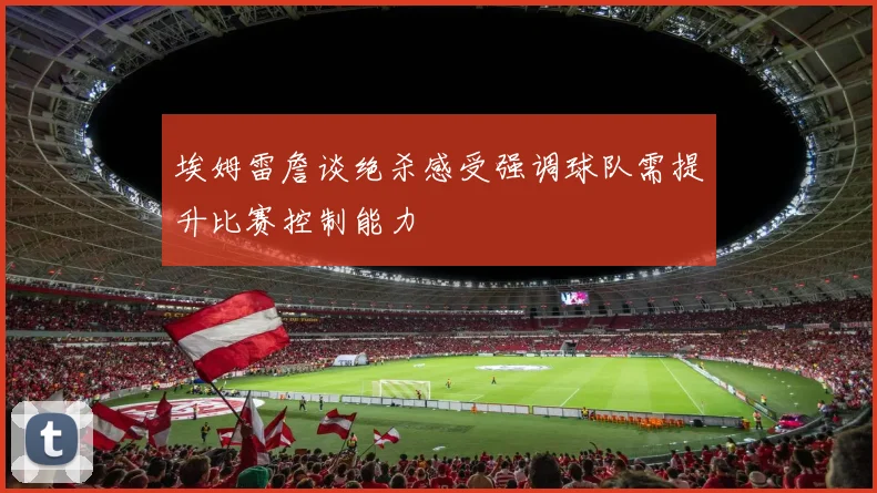 埃姆雷詹谈绝杀感受强调球队需提升比赛控制能力