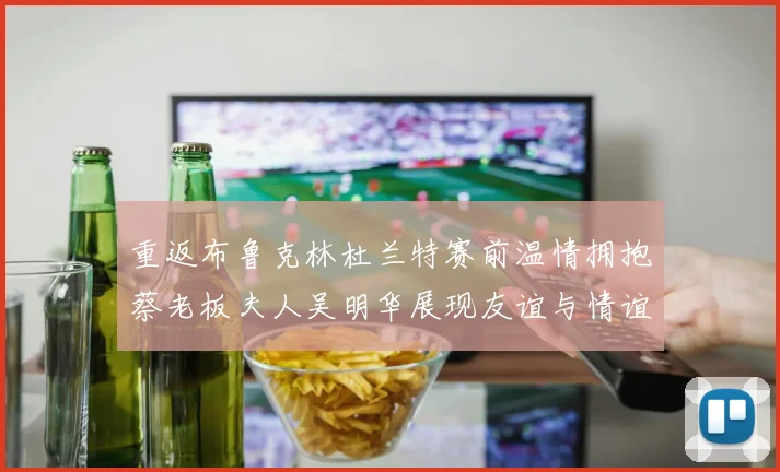 重返布鲁克林杜兰特赛前温情拥抱蔡老板夫人吴明华展现友谊与情谊