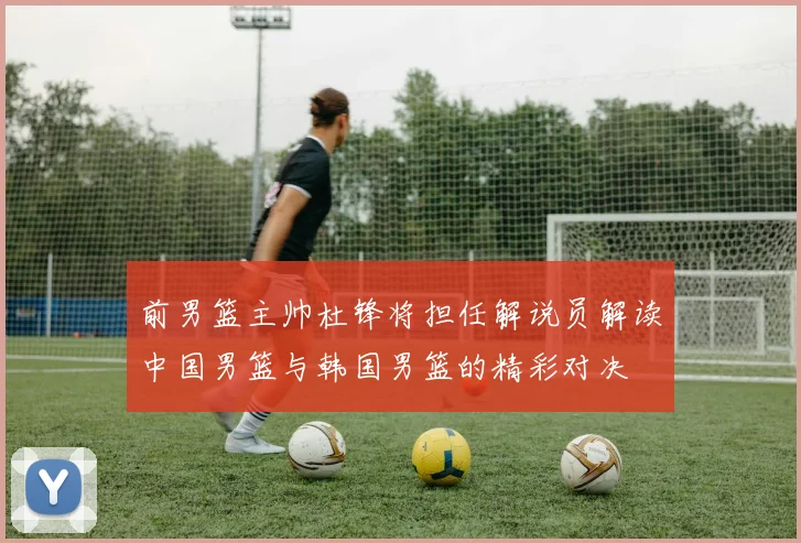 前男篮主帅杜锋将担任解说员解读中国男篮与韩国男篮的精彩对决