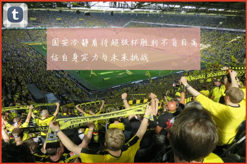 国安冷静看待超级杯胜利不盲目高估自身实力与未来挑战