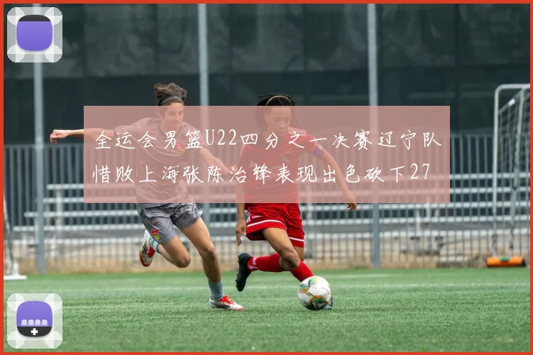 全运会男篮U22四分之一决赛辽宁队惜败上海张陈治锋表现出色砍下27分23篮板5盖帽