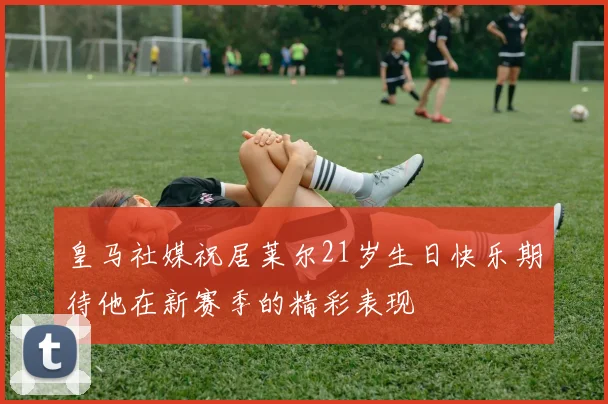 皇马社媒祝居莱尔21岁生日快乐期待他在新赛季的精彩表现