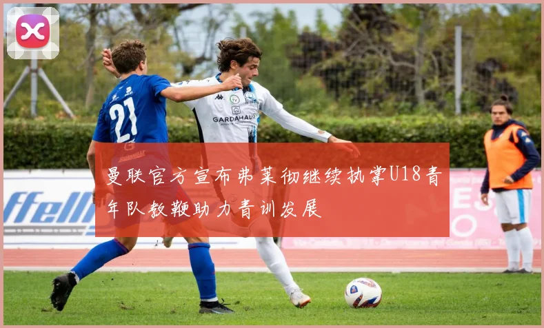 曼联官方宣布弗莱彻继续执掌U18青年队教鞭助力青训发展