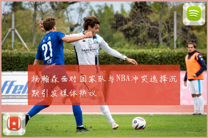 杨瀚森面对国家队与NBA冲突选择沉默引发媒体热议