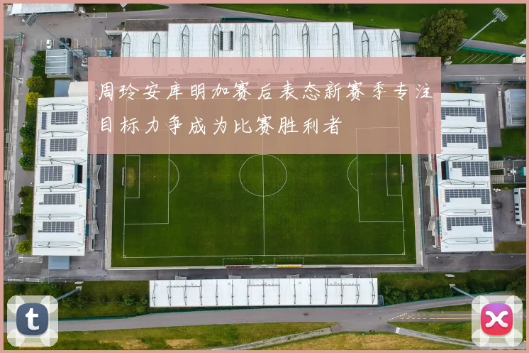 周玲安库明加赛后表态新赛季专注目标力争成为比赛胜利者