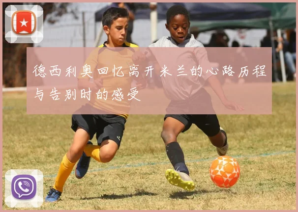 德西利奥回忆离开米兰的心路历程与告别时的感受