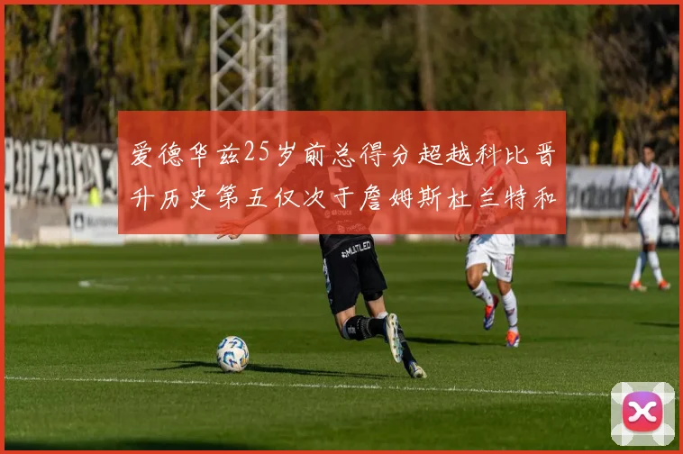 爱德华兹25岁前总得分超越科比晋升历史第五仅次于詹姆斯杜兰特和东契奇