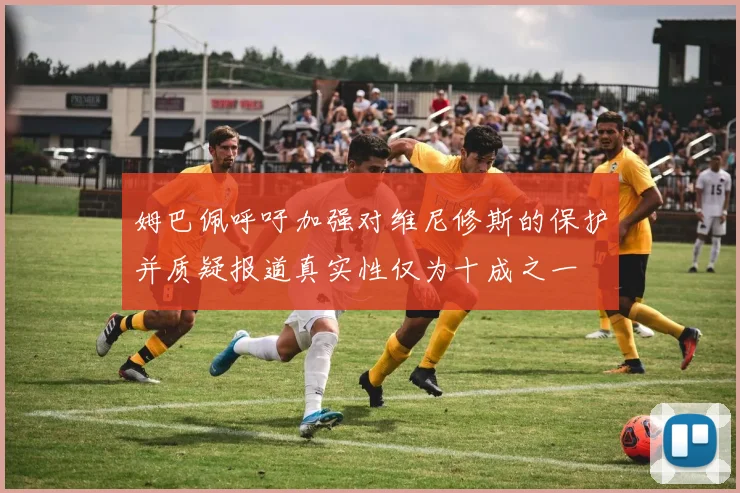 姆巴佩呼吁加强对维尼修斯的保护并质疑报道真实性仅为十成之一