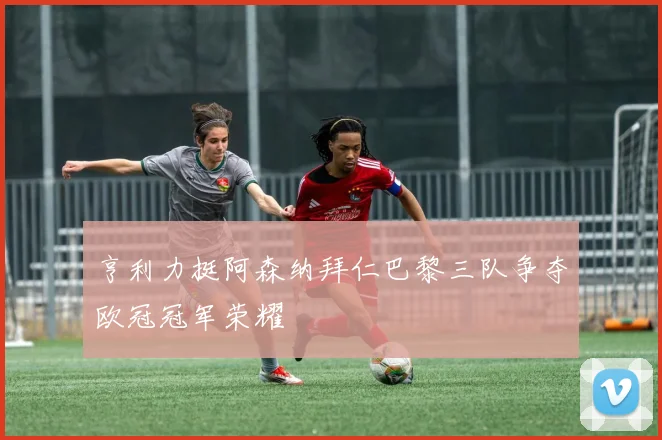 亨利力挺阿森纳拜仁巴黎三队争夺欧冠冠军荣耀