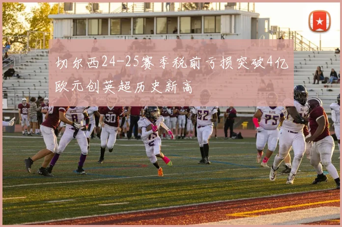 切尔西24-25赛季税前亏损突破4亿欧元创英超历史新高