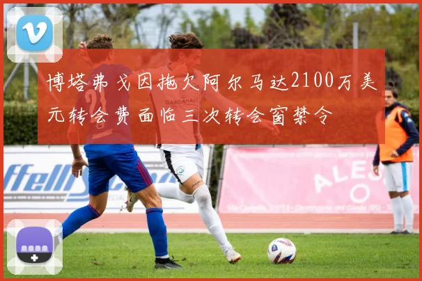 博塔弗戈因拖欠阿尔马达2100万美元转会费面临三次转会窗禁令