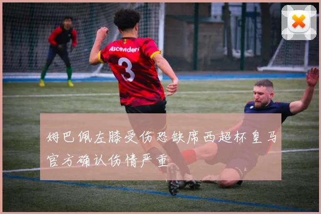 姆巴佩左膝受伤恐缺席西超杯皇马官方确认伤情严重