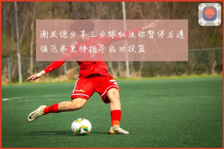 谢泼德分享三分球秘诀称暂停后遵循范弗里特指导成功投篮